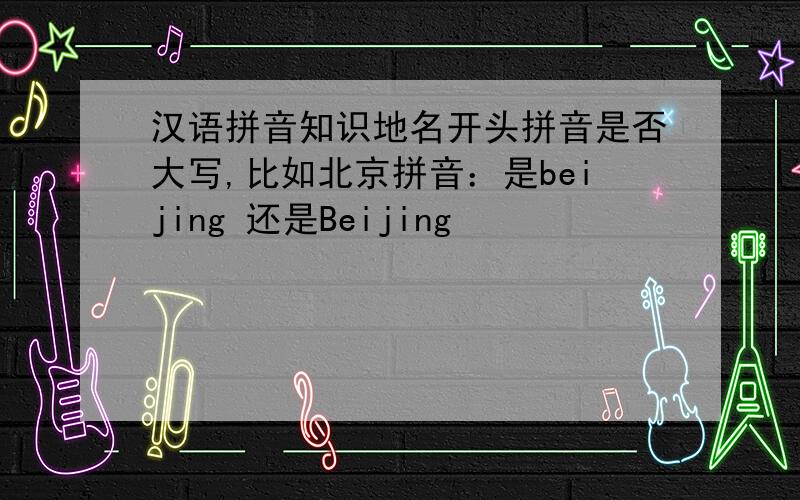 汉语拼音知识地名开头拼音是否大写,比如北京拼音：是beijing 还是Beijing