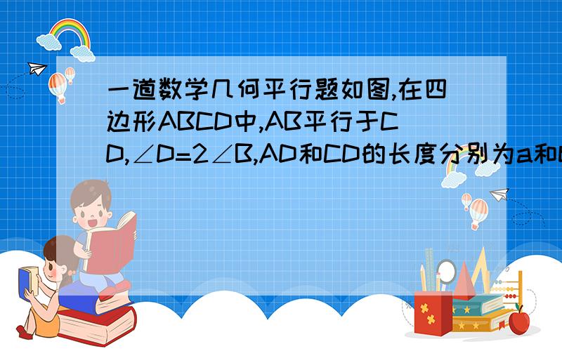 一道数学几何平行题如图,在四边形ABCD中,AB平行于CD,∠D=2∠B,AD和CD的长度分别为a和b,哪么AB的长为————