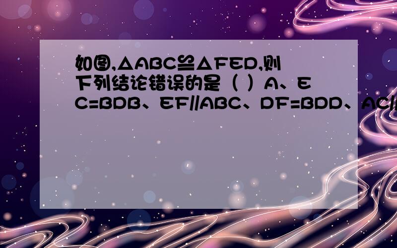 如图,△ABC≌△FED,则下列结论错误的是（ ）A、EC=BDB、EF//ABC、DF=BDD、AC//FD