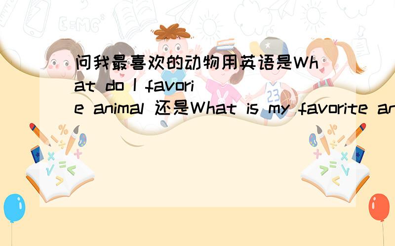 问我最喜欢的动物用英语是What do I favorie animal 还是What is my favorite animal到底是哪个啊,我现在都分不清了  ◑﹏◐