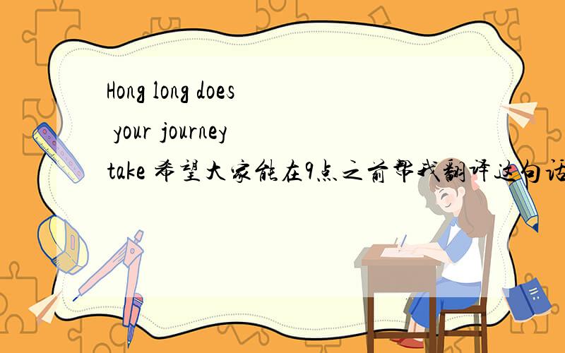 Hong long does your journey take 希望大家能在9点之前帮我翻译这句话