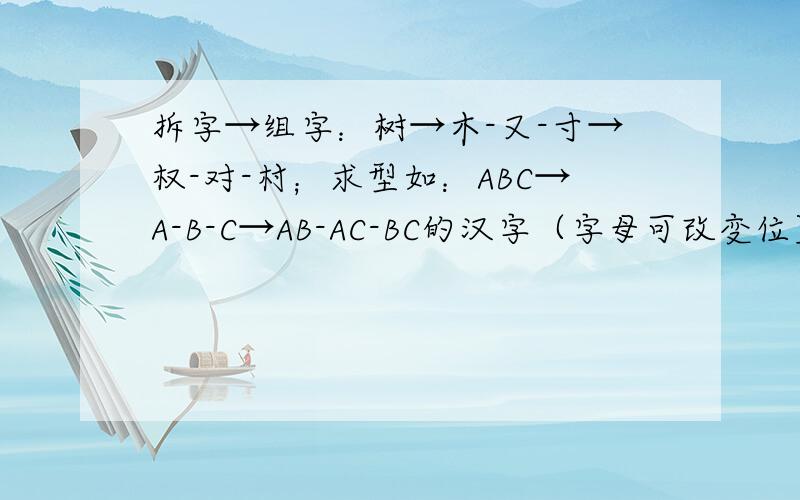 拆字→组字：树→木-又-寸→权-对-村；求型如：ABC→A-B-C→AB-AC-BC的汉字（字母可改变位置）一定要是型如ABC→A-B-C→AB-AC-BC的汉字,字体结构可以变化.
