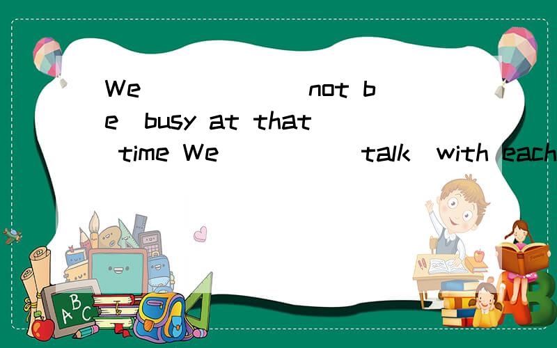 We _____(not be)busy at that time We ____(talk)with each other under the trees