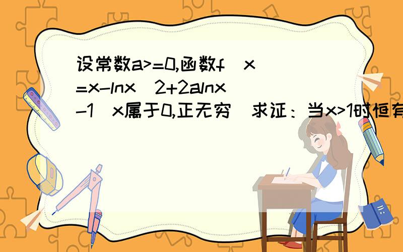 设常数a>=0,函数f(x)=x-lnx^2+2alnx-1（x属于0,正无穷）求证：当x>1时恒有x>lnx^2-2alnx+1这是哪年的高考