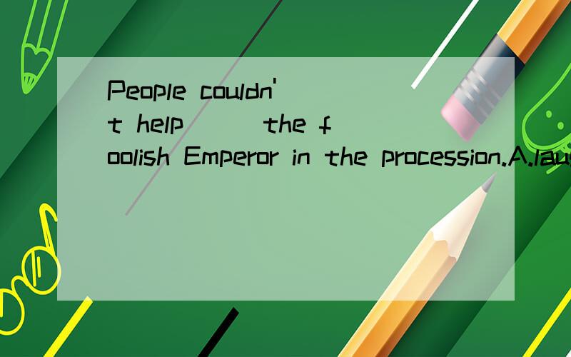 People couldn't help___the foolish Emperor in the procession.A.laugh at B.to laugh at C.laughing at D.laughing on