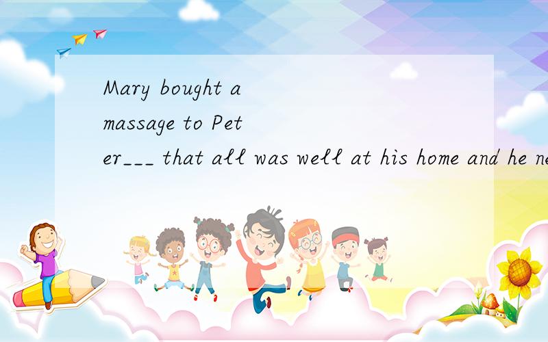 Mary bought a massage to Peter___ that all was well at his home and he needn’t worry.这里填saying,我知道,但这是种什么语法,而saying是什么成分呢?