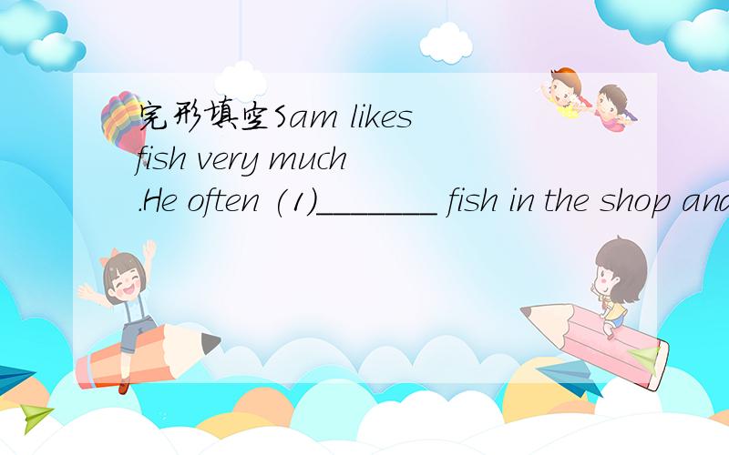 完形填空Sam likes fish very much.He often (1)_______ fish in the shop and takes (2)______ home.But when his wife sees (3)_____ fish,she says to herself,