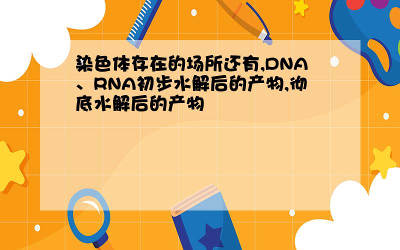 染色体存在的场所还有,DNA、RNA初步水解后的产物,彻底水解后的产物