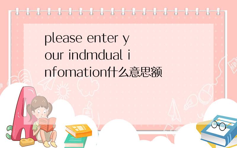 please enter your indmdual infomation什么意思额