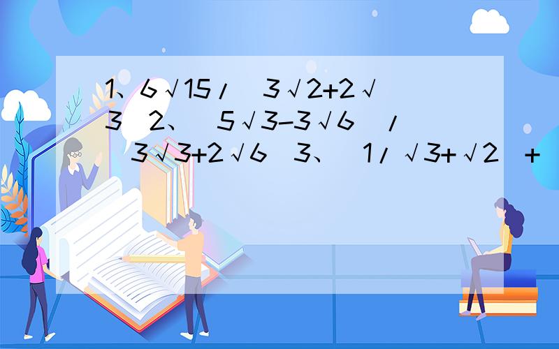 1、6√15/(3√2+2√3）2、（5√3-3√6）/（3√3+2√6）3、（1/√3+√2）+（1/√2-1）-2/√3+14、（1/a√9a³-√b³/3b²）-（2a√1/4a -b√25/b³）5、已知x=1/√5-2,求x²-4x-1的值