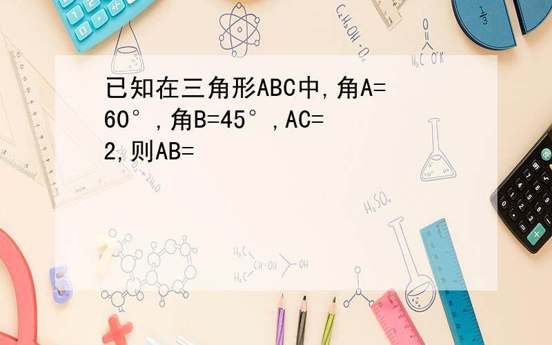 已知在三角形ABC中,角A=60°,角B=45°,AC=2,则AB=