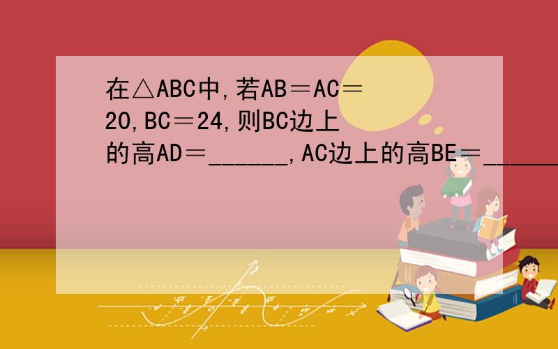在△ABC中,若AB＝AC＝20,BC＝24,则BC边上的高AD＝______,AC边上的高BE＝______．