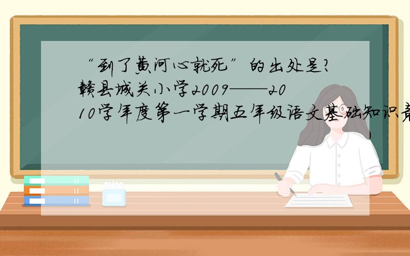 “到了黄河心就死”的出处是?赣县城关小学2009——2010学年度第一学期五年级语文基础知识竞赛.