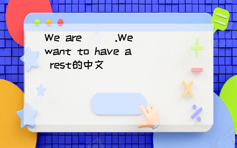 We are ( ).We want to have a rest的中文
