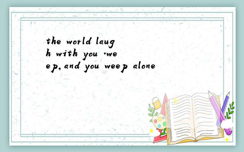 the world laugh with you .weep,and you weep alone