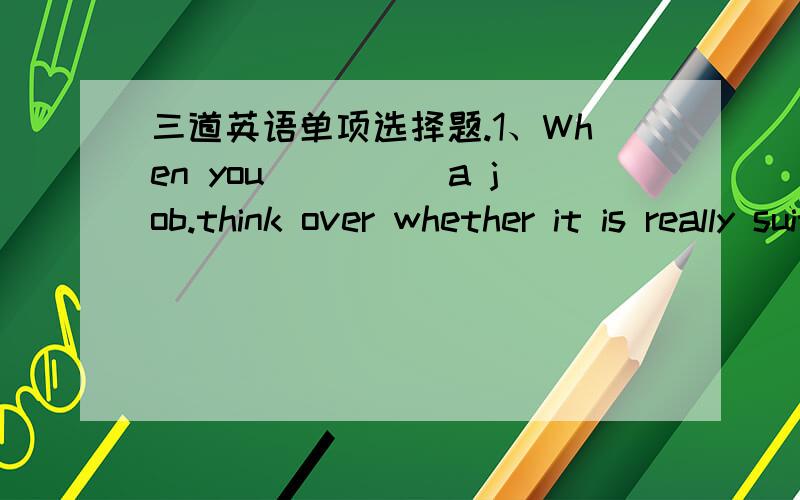 三道英语单项选择题.1、When you_____a job.think over whether it is really suitable for you first.A.relate to B.apply for C.find out D.ask for2.All_____had to be done has been done.We can leave and go home now.A.that B.which Cwhat D./3.His tw