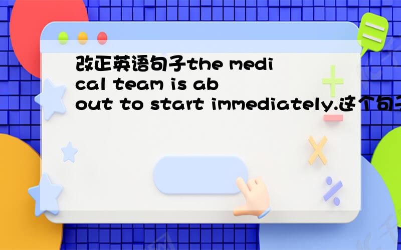 改正英语句子the medical team is about to start immediately.这个句子是错误的!为什么?为什么要把immediately去掉?