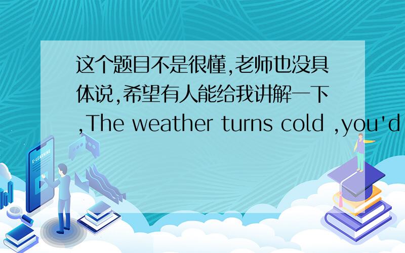 这个题目不是很懂,老师也没具体说,希望有人能给我讲解一下,The weather turns cold ,you'd better __more clothes .--Thank you ,I'll __my coat to attend Li Hua's birthday party.