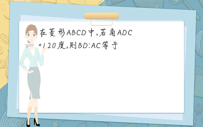 在菱形ABCD中,若角ADC=120度,则BD:AC等于