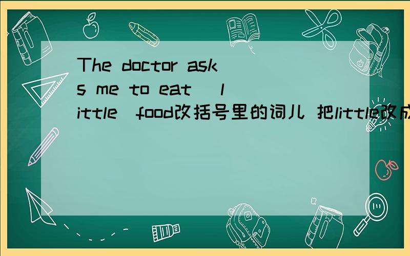 The doctor asks me to eat (little)food改括号里的词儿 把little改成什么啊