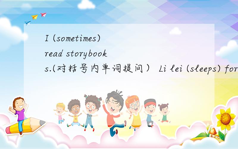 I (sometimes) read storybooks.(对括号内单词提问） Li lei (sleeps) for nine hours everyday.(对括号内