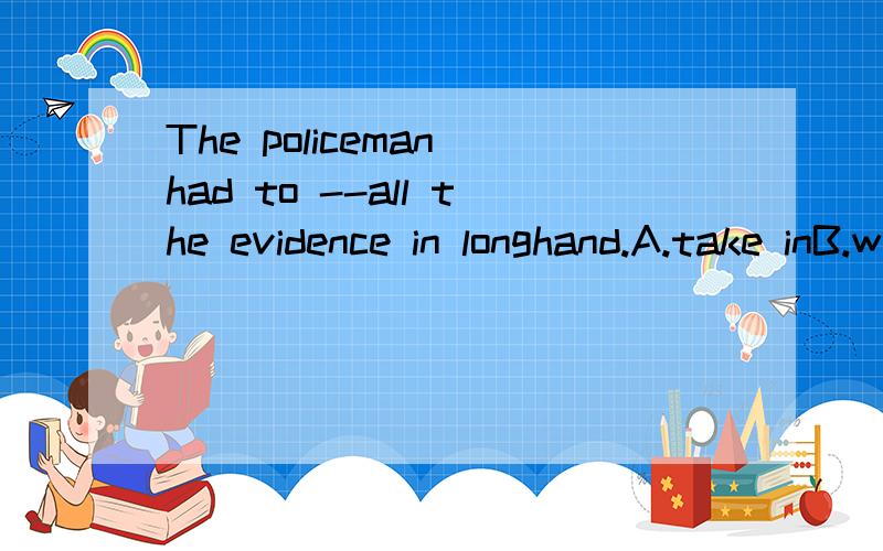 The policeman had to --all the evidence in longhand.A.take inB.write backC.get out D.set down 2.All present were shocked by what the little girl -- when she was cheated and sold to the mountain village.A.got through B.got on withC.went acrossD.went t