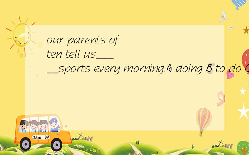 our parents often tell us_____sports every morning.A doing B to do C to ding D do