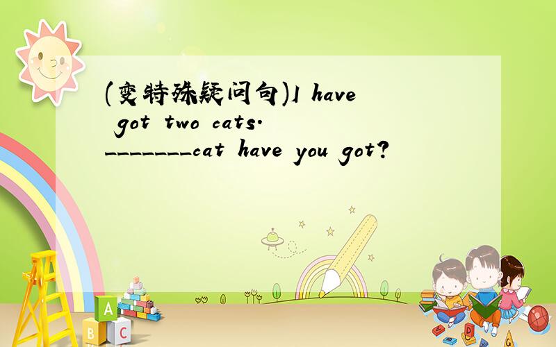 (变特殊疑问句)I have got two cats._______cat have you got?