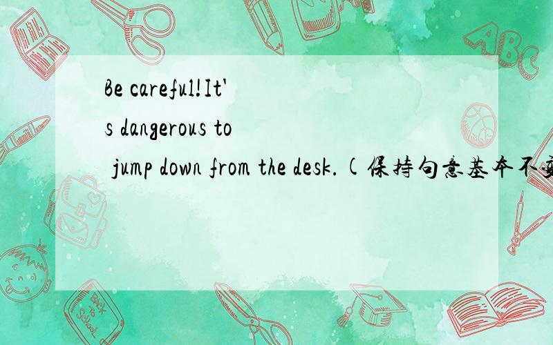 Be careful!It's dangerous to jump down from the desk.(保持句意基本不变）（ ）（ （ ）（ ） down from the desk is dangerous.