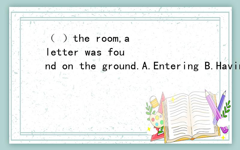 （ ）the room,a letter was found on the ground.A.Entering B.Having entered C.Entered D.He entering