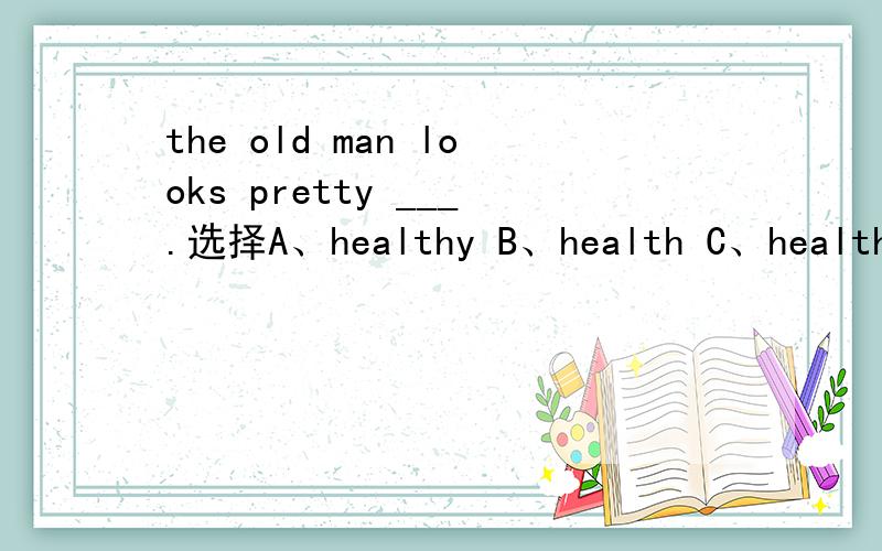 the old man looks pretty ___.选择A、healthy B、health C、healthier D、healthful