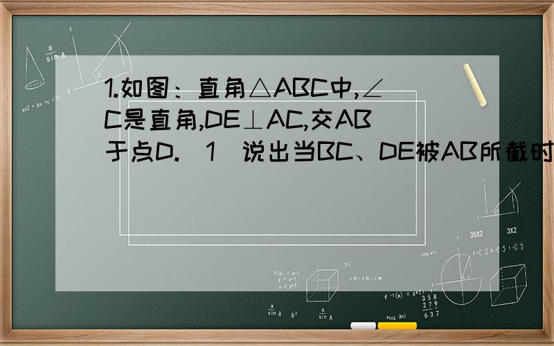 1.如图：直角△ABC中,∠C是直角,DE⊥AC,交AB于点D.（1）说出当BC、DE被AB所截时,∠1的同位角、内错角和同旁内角.