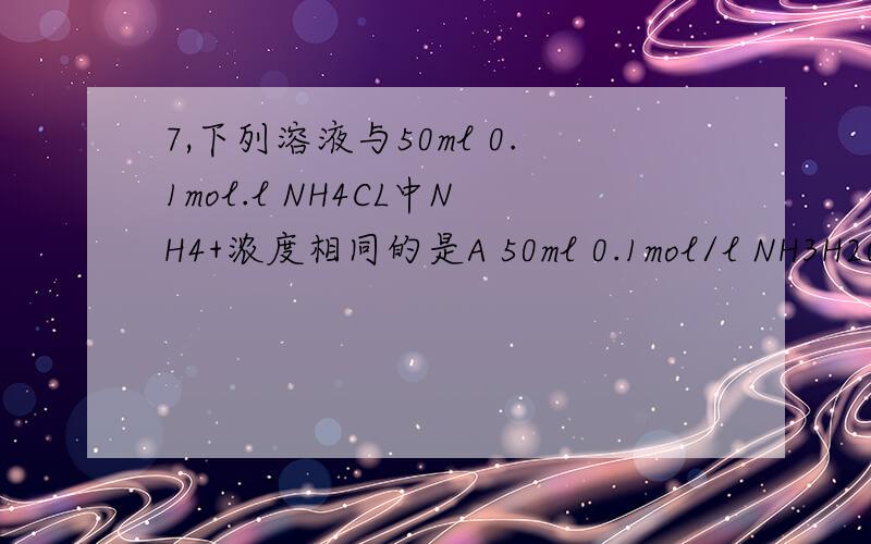 7,下列溶液与50ml 0.1mol.l NH4CL中NH4+浓度相同的是A 50ml 0.1mol/l NH3H20 B 40ml 0.1mol/l (NH4)2SO4 C 50nl 0.1mol/l NH4HSO4 D 100ml 0.1mol/l NH4NO3