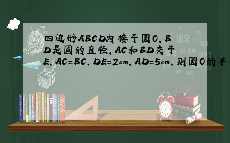 四边形ABCD内接于圆O,BD是圆的直径,AC和BD交于E,AC=BC,DE=2cm,AD=5cm,则圆O的半径是