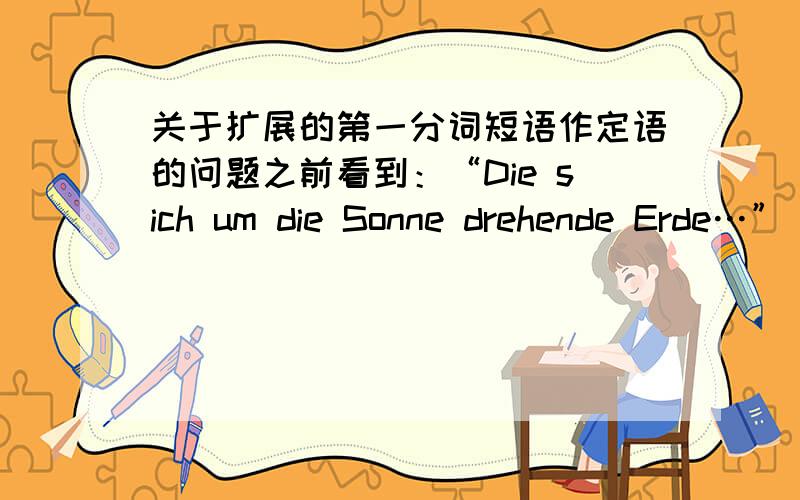 关于扩展的第一分词短语作定语的问题之前看到：“Die sich um die Sonne drehende Erde…”（扩大定语,也是定语吧）而后又说“扩展的第一分词短语也可做定语,它一般置于被修饰词的名词之后,另
