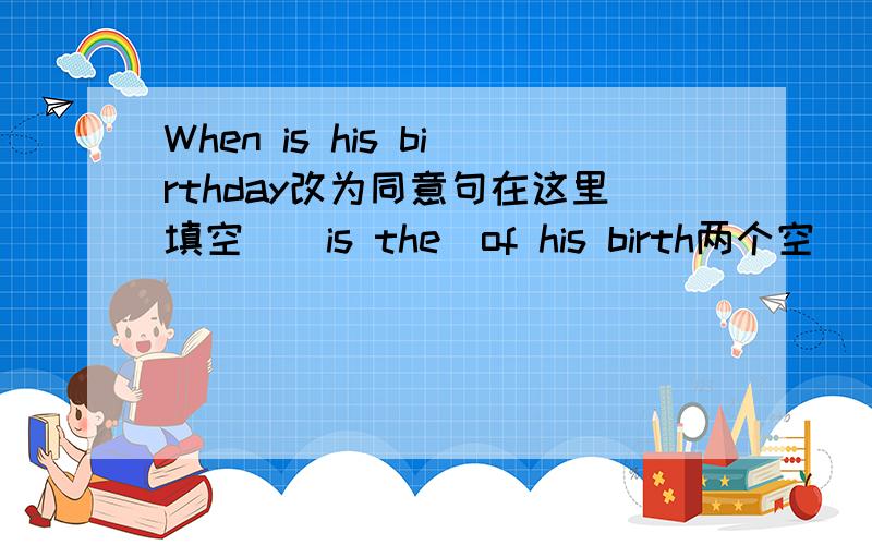 When is his birthday改为同意句在这里填空  _is the_of his birth两个空