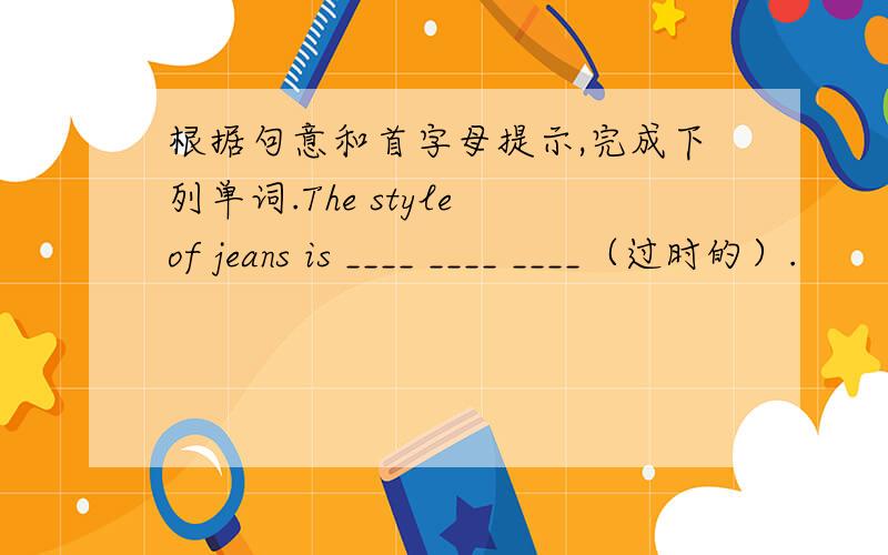 根据句意和首字母提示,完成下列单词.The style of jeans is ____ ____ ____（过时的）.
