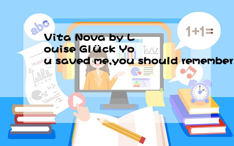 Vita Nova by Louise Glück You saved me,you should remember me.The spring of the year; young men buying tickets for the ferryboats.Laughter,because the air is full of apple blossoms.When I woke up,I realized I was capable of the same feeling.I rememb