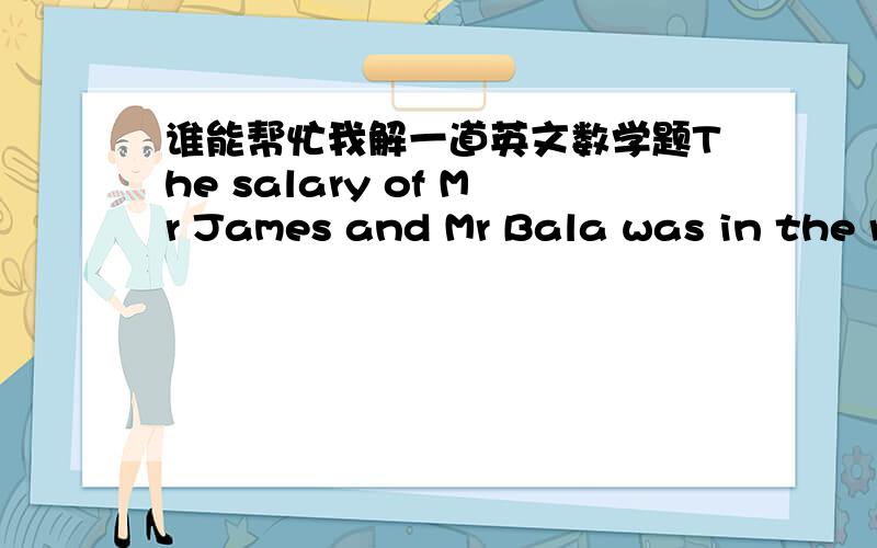 谁能帮忙我解一道英文数学题The salary of Mr James and Mr Bala was in the ratio of 3:4.After each gave away an equal amount of $2000 to their wives,the ratio became 1:3.what was Mr James' salary?