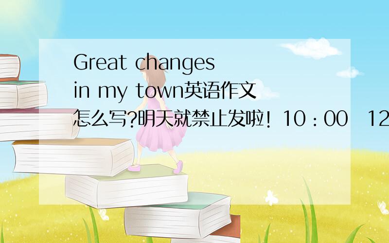 Great changes in my town英语作文怎么写?明天就禁止发啦！10：00〜12：00、12：30〜14：30禁发！
