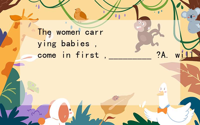 The women carrying babies , come in first ,_________ ?A. will you B. will they C. do you D. don’t you
