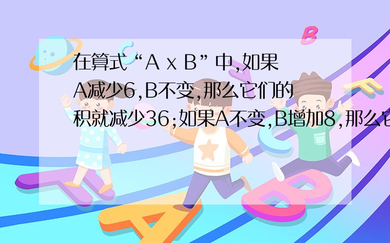 在算式“A x B”中,如果A减少6,B不变,那么它们的积就减少36;如果A不变,B增加8,那么它们的积就增加40.A和B的积是多少?