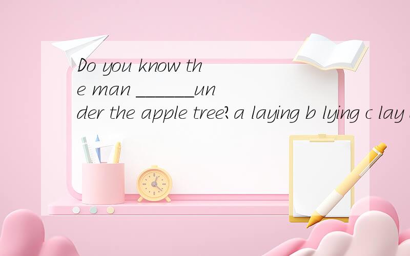 Do you know the man ______under the apple tree?a laying b lying c lay d lainthe answer is b,but why.and how to translate in chineseor the answer is wrong?