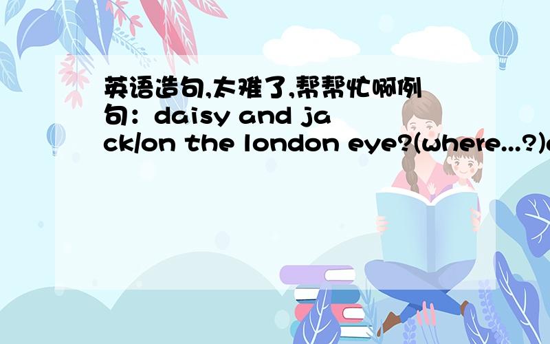 英语造句,太难了,帮帮忙啊例句：daisy and jack/on the london eye?(where...?)are daisy and jack on the london eye? yes,they are.where are they? they're on the london eye.1、the river/grey and silver?(whai colour...?)2.any ships/near tower
