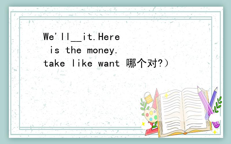 We'll__it.Here is the money.take like want 哪个对?）
