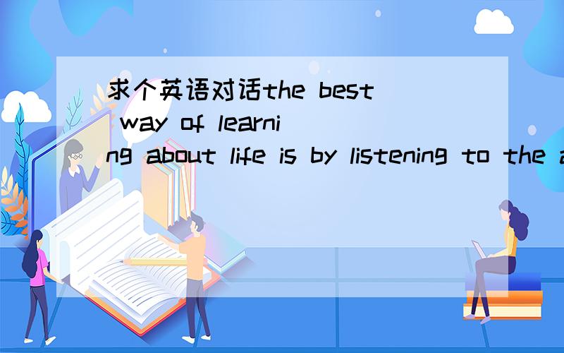 求个英语对话the best way of learning about life is by listening to the advice or.