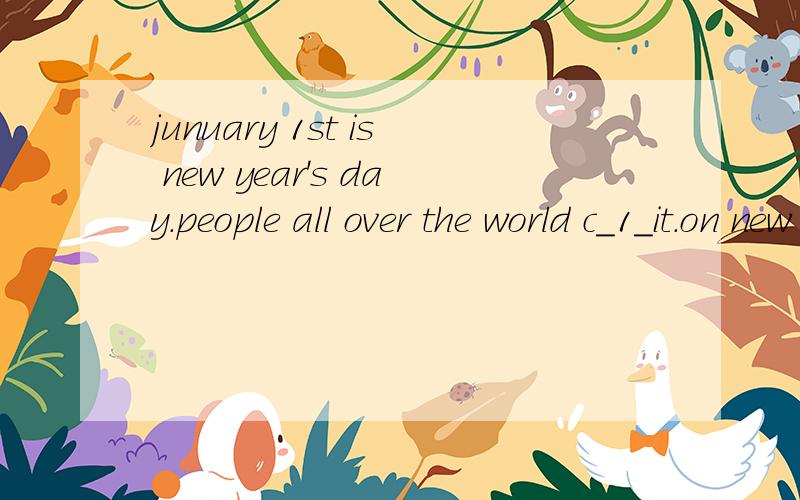 junuary 1st is new year's day.people all over the world c_1_it.on new year's day there is a onedayhoilday in most c__2_.the real celebrations for new year alaways b_3__on the night before---on new year's eve.ln china,the spring festival is a f_4__get