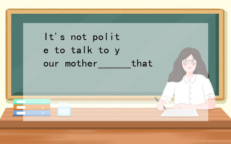 It's not polite to talk to your mother______that