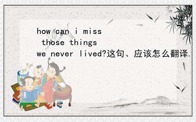 how can i miss those things we never lived?这句、应该怎么翻译.