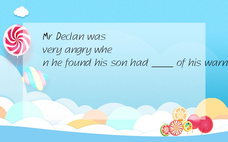 Mr Declan was very angry when he found his son had ____ of his warning .Mr Declan was very angry when he found his son had  ____ of his warning and went to the bar with his friends.A  nothing  B neither  C none  D either 答案是C  为什么不能